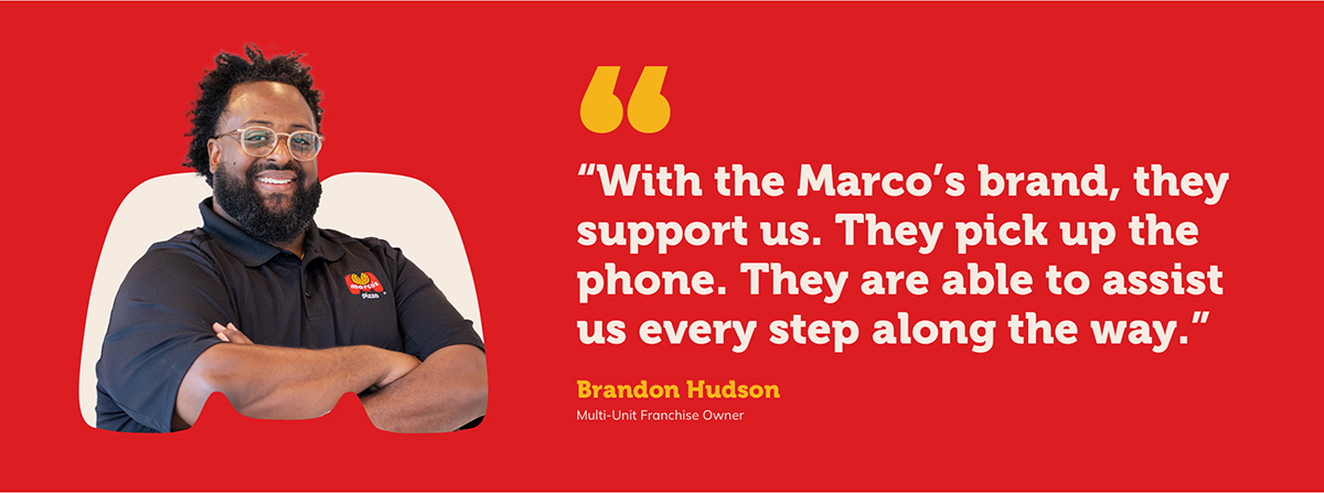 “With the Marco’s brand, they support us. They pick up the phone. They are able to assist us every step along the way.” Brandon Hudson Multi-Unit Franchise Owner